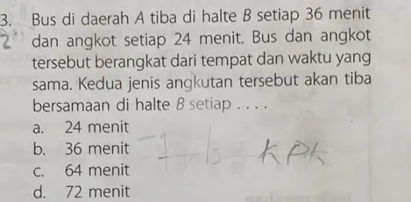 3. Bus di daerah A tiba di halte B setiap 36 menit dan angkot setiap 24 menit. Bus dan angkot tersebut berangkat dari tempat