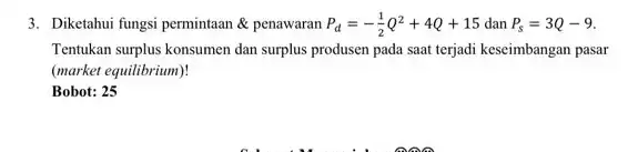 3. Diketahui fungsi permintaan & penawaran P_(d)=-(1)/(2)Q^2+4Q+15 dan P_(s)=3Q-9 Tentukan surplus konsumen dan surplus produsen pada saat terjadi keseimbangan pasar (market equilibrium)! Bobot: 25