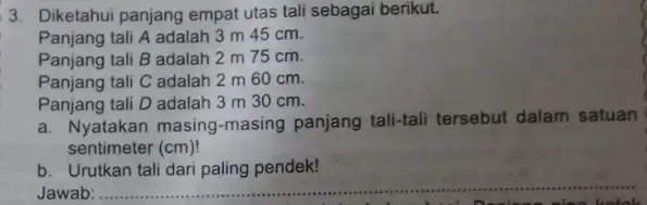 3. Diketahui panjang empat utas tali sebagai berikut. Panjang tali A adalah 3 m 45 cm. Panjang tali B adalah 2 m 75 cm.