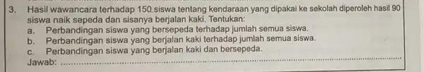 3. Hasil wawancara terhadap 150.siswa tentang kendaraan yang dipakai ke sekolah diperoleh hasil 90 siswa naik sepeda dan sisanya berjalan kaki Tentukan: a. Perbandingan