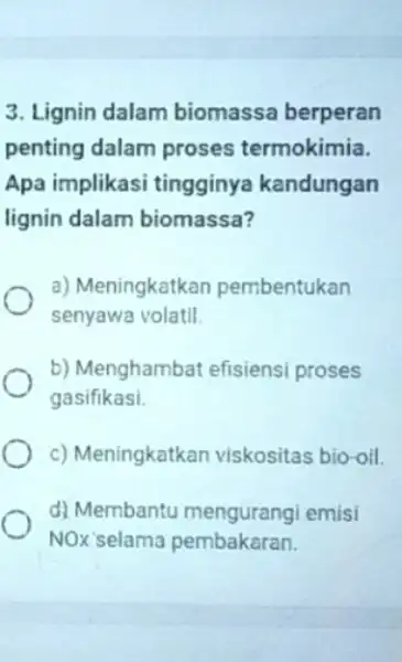 3. Lignin dalam biomassa berperan penting dalam proses termokimia. Apa implikasi tingginya kandungan lignin dalam biomassa? a) Meningkatkan pembentukan senyawa volatil b) Menghambat efisiens