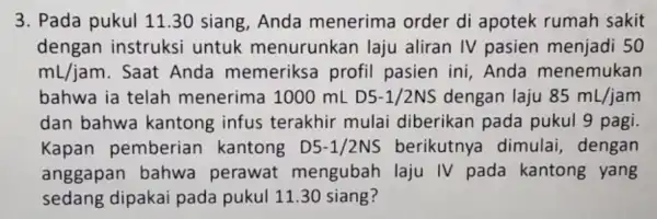 3. Pada pukul 11 .30 siang, Anda menerima order di apotek rumah sakit dengan instruksi untuk menurunkan laju aliran IV pasien 50 mL/jam .