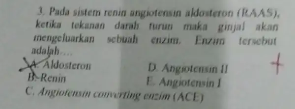 3. Pada sistem renin angiotensin aldosteron (RAAS) ketika tekanan darah turun maka ginjal akan mengeluarkan sebuah enzim.Enzim tersebut adalah __ A. Aldosteron D. Angiotensin