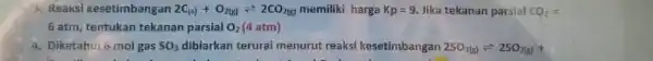 3. Reaksi kesetimbangan 2C_((s))+O_(2(g))leftharpoons 2CO_(2(g)) memiliki harga Kp=9 Jika tekanan parsial CO_(2)= 6 atm, tentukan tekanan parsial O_(2) (4 atm) 4. Diketahui 6 mol