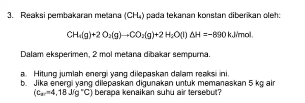 3. Reaksi pembakaran metana (CH_(4)) pada tekanan konstan diberikan oleh: CH_(4)(g)+2O_(2)(g)arrow CO_(2)(g)+2H_(2)O(l)Delta H=-890kJ/mol Dalam eksperimen, 2 mol metana dibakar sempurna. a. Hitung jumlah energi