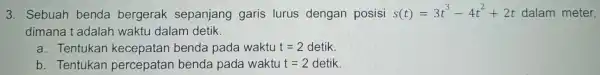 3. Sebuah benda bergerak sepanjang garis lurus dengan posisi s(t)=3t^3-4t^2+2t dalam meter, dimana t adalah waktu dalam detik. a. Tentukan kecepatan benda pada waktu