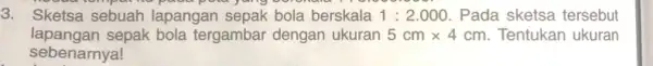 3. Sketsa sebuah lapangan sepak bola berskala 1:2.000 Pada sketsa tersebut lapangan sepak bola tergambar dengan ukuran 5cmtimes 4cm Tentukan ukuran sebenarnya!