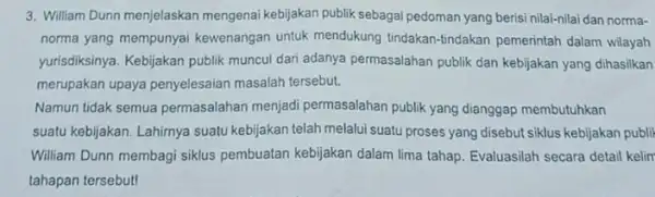 3. William Dunn menjelaskan mengenai kebijakan publik sebagai pedoman yang berisi nilai-nilai dan norma- norma yang mempunyai kewenangan untuk mendukung tindakan-tindakan pemerintah dalam wilayah