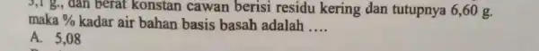 3,1 g, dân berat konstan cawan berisi residu kering dan tutupnya 6,60 g. maka % kadar air bahan basis basah adalah __ A. 5,08