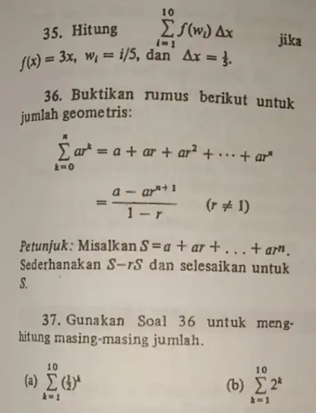 35. Hitung sum _(i=1)^10f(w_(l))Delta x f(x)=3x,w_(i)=i/5 dan Delta x=(1)/(5) jika 36. Buktikan rumus berikut untuk jumlah geometris: sum _(k=0)^nar^k=a+ar+ar^2+... +ar^n =(a-ar^n+1)/(1-r) (rneq 1) Petunjuk: