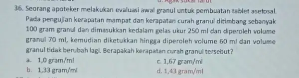 36. Seorang apoteker melakukan evaluasi awal granul untuk pembuatan tablet asetosal. Pada pengujian kerapatan mampat dan kerapatan curah granul ditimbang sebanyak 100 gram granul