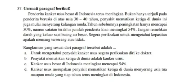 37. Cermati paragraf berikut! Penderita kanker usus besar di Indonesia terus meningkat.Bukan hanya terjadi pada penderita berusia di atas usia 30-40 tahun, penyakit mematikan