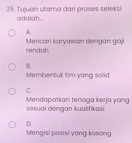 39. Tujuan utama dar proses seleksi adalah.. __ A. Mencari karyawan dengan gaji rendah B. Membentuk tim yang solid C. Mendapatkan tenaga kerja yang