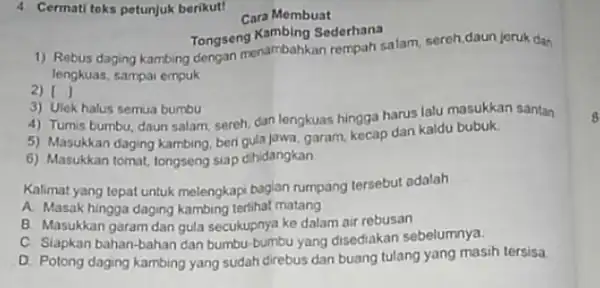 4 Cermati teks petunjuk berikut! Cara Membuat Tongseng Kambing Sederhana 1) Rebus daging kambing dengan menambahkan rempah salam, sereh,daun jeruk dan lengkuas, sampai empuk