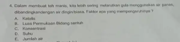 4. Dalam membuat teh manis, kita lobih sering melarutkan gula menggunakan air panas, dibandingkandongan air dingin/biasa. Faktor apa yang mempengaruhinya? A. Katalis B. Luas