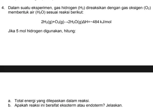 4. Dalam suatu eksperimen, gas hidrogen (H_(2)) direaksikan dengan gas oksigen (O_(2)) membentuk air (H_(2)O) sesuai reaksi berikut: 2H_(2)(g)+O_(2)(g)arrow 2H_(2)O(g)Delta H=-484kJ/mol Jika 5 mol