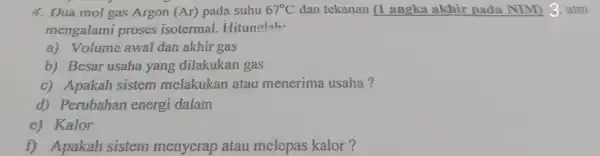 4. Dua mol gas Argon (Ar) pada suhu 67^circ C dan tekanan (1 angka akhir pada NIM) 3. atm mengalami proses isotermal.Hitunalah. a) Volume