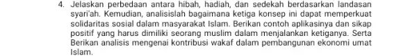 4. Jelaskan perbedaan antara hibah, hadiah, dan sedekah berdasarkan landasan syari'ah. Kemudian, analisislah bagaimana ketiga konsep ini dapat memperkuat solidaritas sosial dalam masyarakat Islam.