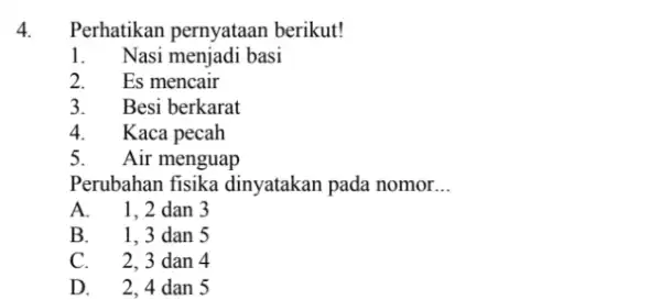 4. Perhatikan pernyataan berikut! 1. Nasi menjadi basi 2. Es mencair 3. I Besi berkarat 4. Kaca pecah 5. Air menguap Perubahan fisika dinyatakan