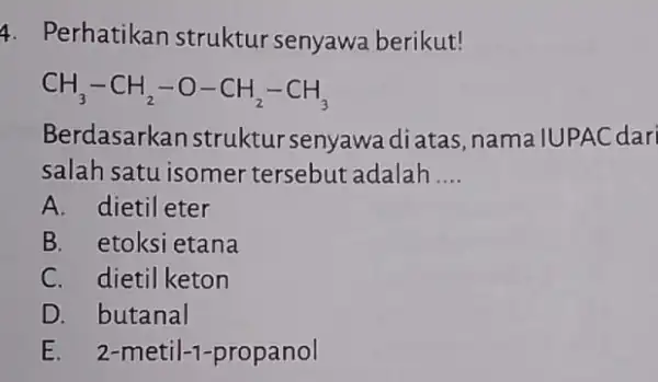 4. Perhatikan struktur senyawa berikut! CH_(3)-CH_(2)-O-CH_(2)-CH_(3) Berdasarkan struktur senyawa diatas nama IUPAC dari salah satu isomer tersebut adalah __ A. dietil eter B. etoksi