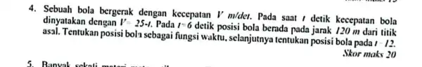 4. Sebuah bola bergerak dengan kecepatan Vm/det. Pada saat / detik kecepatan bola dinyatakan dengan V=25-1. Pada 1=6 detik posisi bola berada pada jarak