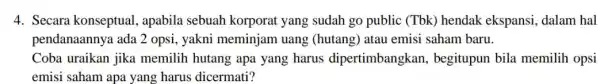 4. Secara konseptual apabila sebuah korporat yang sudah go public (Tbk)hendak ekspansi dalam hal pendanaannya ada 2 opsi, yakni meminjam uang (hutang) atau emisi