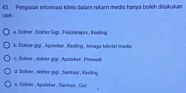 43. Pengisian informasi klinis dalam rekam medis hanya boleh dilakukan oleh : a. Dokter, Dokter Gigi , Fisioterapis, Kesling b. Dokter gigi, Apoteker Kesling