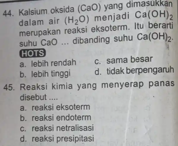 44. Kalsium oksida (CaO)yang dimasukkan dalam air (H_(2)O) menjadi Ca(OH)_(2) merupakan reaksi eksoterm Itu berarti suhu CaO __ dibanding suhu Ca(OH)_(2) HOTS a. lebih