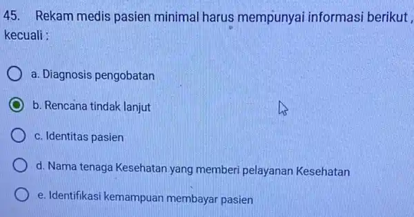 45. Rekam medis pasien minimal harus mempunyai informasi berikut , kecuali : a. Diagnosis pengobatan b. Rencana tindak lanjut c. Identitas pasien d. Nama