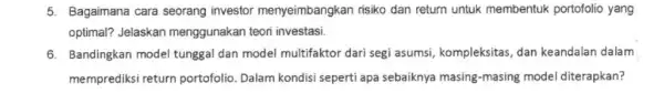 5. Bagaimana cara seorang investor menyeimbangkan risiko dan return untuk membentuk portofolio yang optimal? Jelaskan menggunakan teori investasi. 6. Bandingkan model tunggal dan model