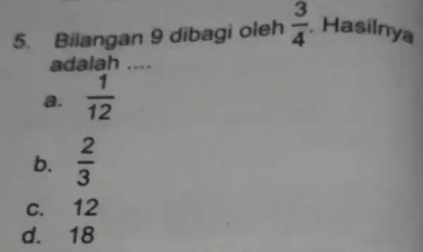 5. Bilangan 9 dibagi oleh (3)/(4) Hasilnya adalah. __ a. (1)/(12) b. (2)/(3) c. 12 d. 18