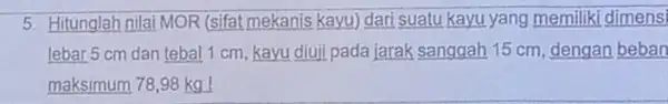 5. Hitunglah nilai MOR (sifat mekanis kayu) dari suatu kayu yang memiliki dimensi lebar 5 cm dan tebal 1 cm, kayu diuji pada jarak