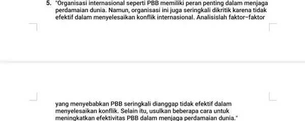 5. "Organisasi internasional seperti PBB memiliki peran penting dalam menjaga perdamaian dunia. Namun, organisasi ini juga seringkali dikritik karena tidak efektif dalam menyelesaikan konflik