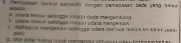 5. Pernyataan berikut berkaitan dengan pemapasan dada yang benar adalah __ a. udara keluar sehingga rongga dada mengembang b. udara masuk sehingga rongga udara