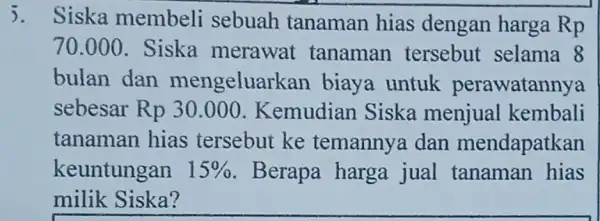 5. Siska membeli sebuah tanaman hias dengan harga Rp 70.000 . Siska merawat tanaman tersebut selama 8 bulan dan mengeluarkan biaya untuk perawatannya sebesar