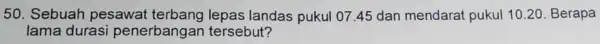50. Sebuah pesawat terbang lepas landas pukul 07.45 dan mendarat pukul 1020. Berapa lama durasi penerbangan tersebut?
