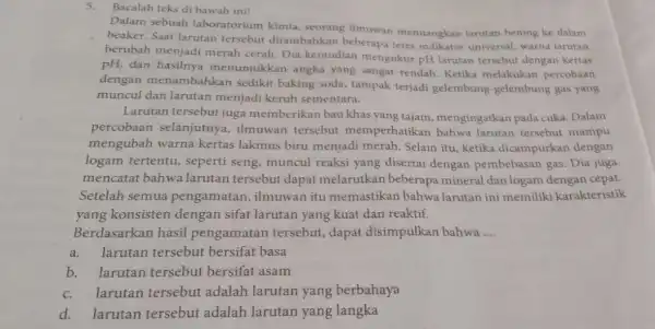 5.Bacalah teks di bawah ini! Dalam sebuah laboratorium kimia.seorang ilmuwan menuangkan larutan bening ke dalam beaker. Saat larutan tersebut ditambahkan beberapa tetes indikator universal,