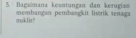 5.Bagaimana keuntungan dan kerugian membangun pembangkit listrik tenaga nuklir?