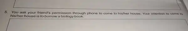 5.You ask your friend's permission through phone to come to his/her house. Your intention to come to his/her house is to borrow a biology