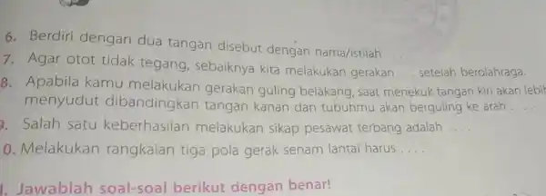 6. Berdiri dengan dua tangan disebut dengan nama/istilah __ 7. Agar otot tidak tegang, sebaiknya kita melakukan gerakan __ setelah berolahraga. 8. Apabila kamu