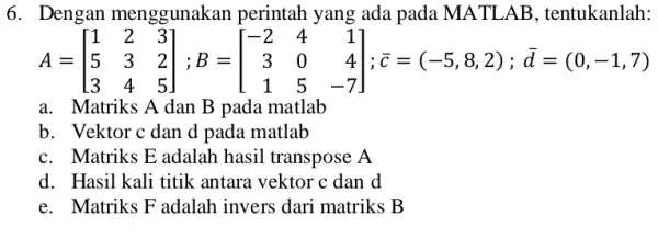 6. Dengan menggunakan perintah yang ada pada MATLAB , tentukanlah: A=[} 1&2&3 5&3&2 3&4&5 ];c=(-5,8,2);d=(0,-1,7) a. Matriks A dan B pada matlab b. Vektor