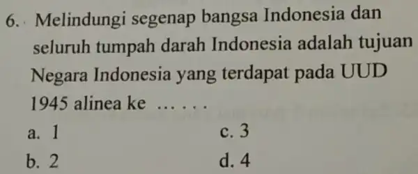 6... Melindungi segenap bangsa Indonesia dan seluruh tumpah darah Indonesia adalah tujuan Negara Indonesia yang terdapat pada UUD 1945 alinea ke __ a. 1