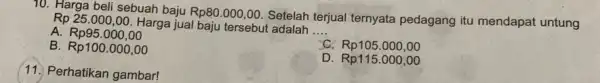 70. Harga beli sebuah baju Rp80.000,00. Setelah terjual ternyata pedagang itu mendapat untung Rp 25.000,00. Harga jual baju tersebut adalah __ A. Rp95.000,00 C.