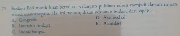 71. Budaya Bali masih kuat bertahan walaupun puluhan tahun menjadi daerah tujuan wisata mancanegara Hal ini menunjukkan kekuaran budaya dari aspek __ A. Geografis