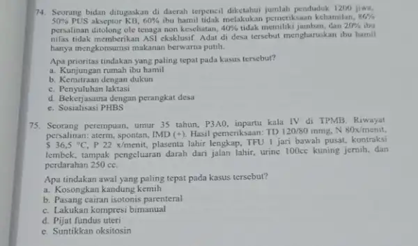 74. Seorang bidan ditugaskan di daerah terpencil diketahui jumlah penduduk 1200 jiwa, 50% PUS akseptor KB, 60% ibu hamil tidak melakukan pemeriksaan kehamilan, 86%