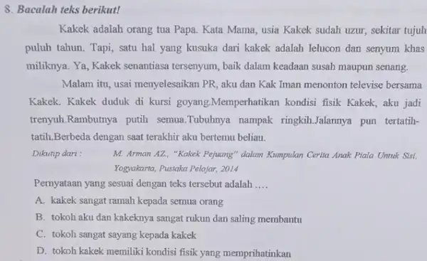 8. Bacalah teks berikut! Kakek adalah orang tua Papa. Kata Mama, usia Kakek sudah uzur, sekitar tujuh puluh tahun. Tapi, satu hal yang kusuka