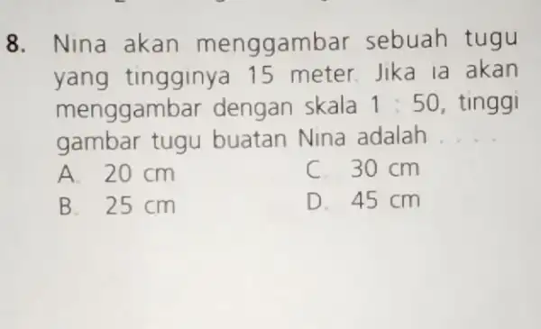 8. Nina akan menggambar sebuah tugu yang tingginya 15 meter.Jika la akan menggambar dengan skala 1:50 tinggi gambar tugu buatan Nina adalah __ A.