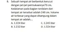 8. Sebuah tempat air berbentuk kerucut dengan jari-jari permukaannya70 cm. Kedalaman pada baglan terdalam dari tempat air tersebut adalah 240 cm. Volume air terbesar