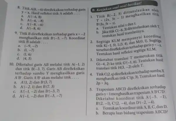 8. Titik A(8,-6) direfleksikan terhadap garis f=x Hasil refleksi titik A adalah __ a. A'(-6,8) b. A'(-6,-8) C. A'(-8,-6) d. A'(-8,6) 9. Titik B