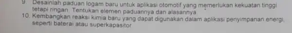 9. Desainlah paduan logam baru untuk aplikasi otomotif yang memerlukan kekuatan tinggi tetapi ringan.Tentukan elemen paduannya dan alasannya. 10. Kembangkar reaksi kimia baru yang